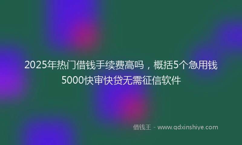 2025年热门借钱手续费高吗，概括5个急用钱5000快审快贷无需征信软件