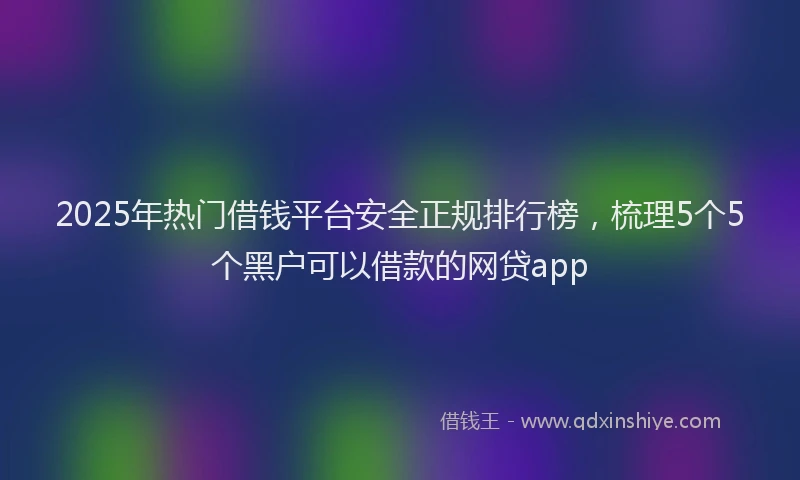 2025年热门借钱平台安全正规排行榜，梳理5个5个黑户可以借款的网贷app