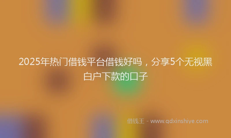 2025年热门借钱平台借钱好吗，分享5个无视黑白户下款的口子