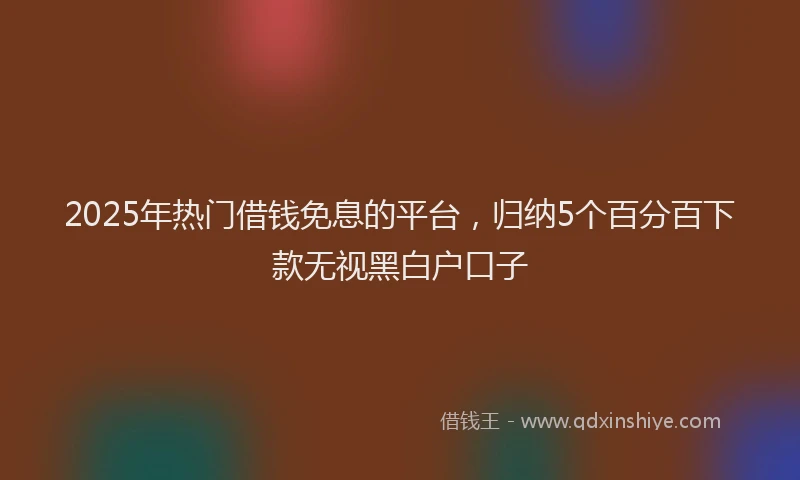 2025年热门借钱免息的平台，归纳5个百分百下款无视黑白户口子