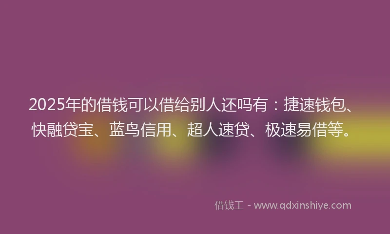 2025年的借钱可以借给别人还吗有：捷速钱包、快融贷宝、蓝鸟信用、超人速贷、极速易借等。