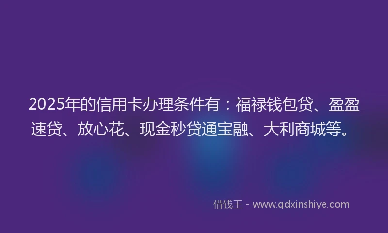 2025年的信用卡办理条件有：福禄钱包贷、盈盈速贷、放心花、现金秒贷通宝融、大利商城等。