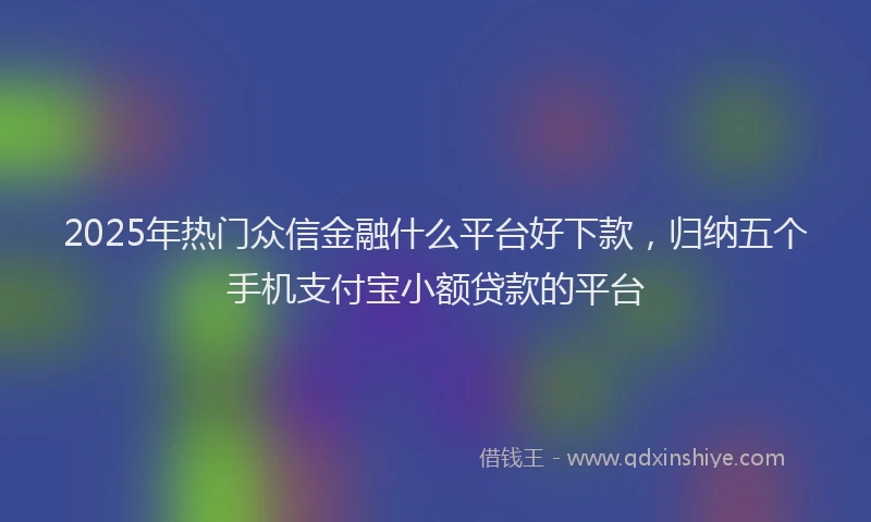 2025年热门众信金融什么平台好下款，归纳五个手机支付宝小额贷款的平台