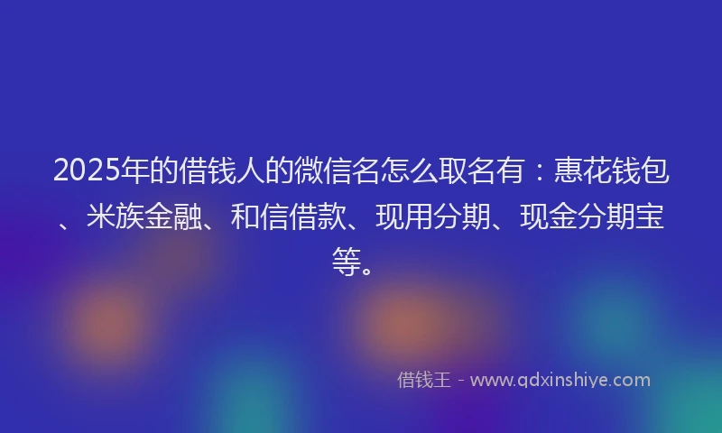 2025年的借钱人的微信名怎么取名有：惠花钱包、米族金融、和信借款、现用分期、现金分期宝等。