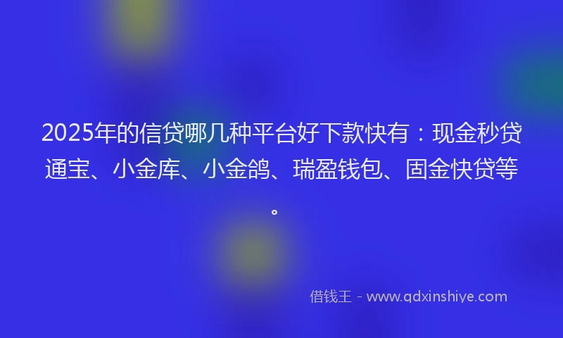 2025年的信贷哪几种平台好下款快有：现金秒贷通宝、小金库、小金鸽、瑞盈钱包、固金快贷等。