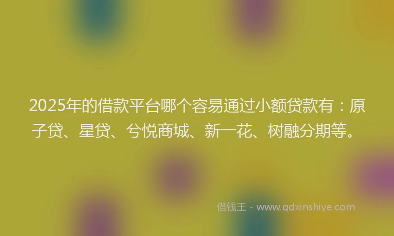 2025年的借款平台哪个容易通过小额贷款有：原子贷、星贷、兮悦商城、新一花、树融分期等。