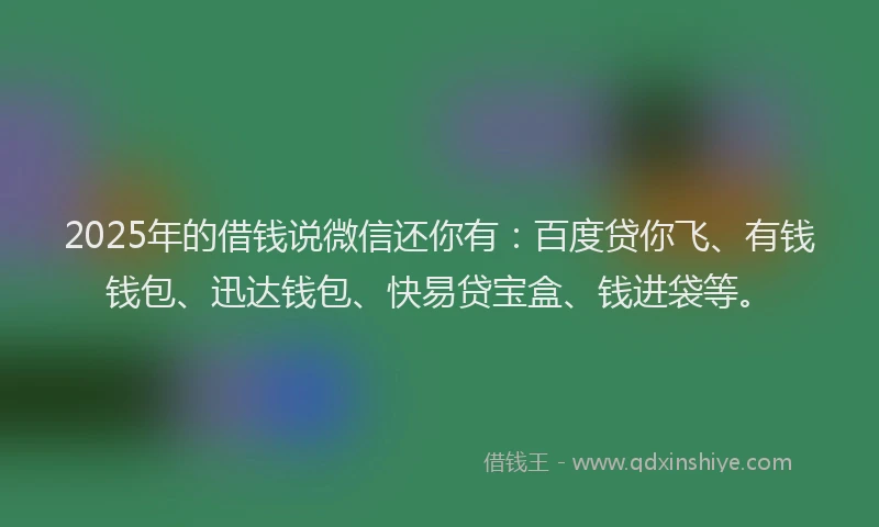 2025年的借钱说微信还你有：百度贷你飞、有钱钱包、迅达钱包、快易贷宝盒、钱进袋等。