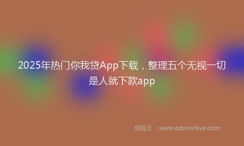 2025年热门你我贷App下载，整理五个无视一切是人就下款app