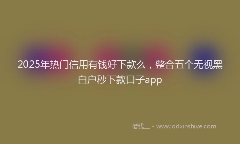 2025年热门信用有钱好下款么，整合五个无视黑白户秒下款口子app