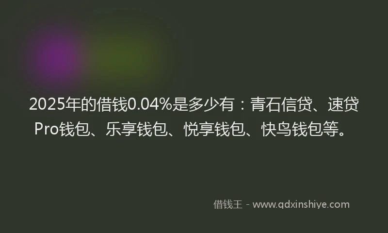 2025年的借钱0.04%是多少有：青石信贷、速贷Pro钱包、乐享钱包、悦享钱包、快鸟钱包等。
