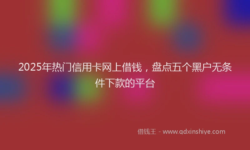 2025年热门信用卡网上借钱，盘点五个黑户无条件下款的平台