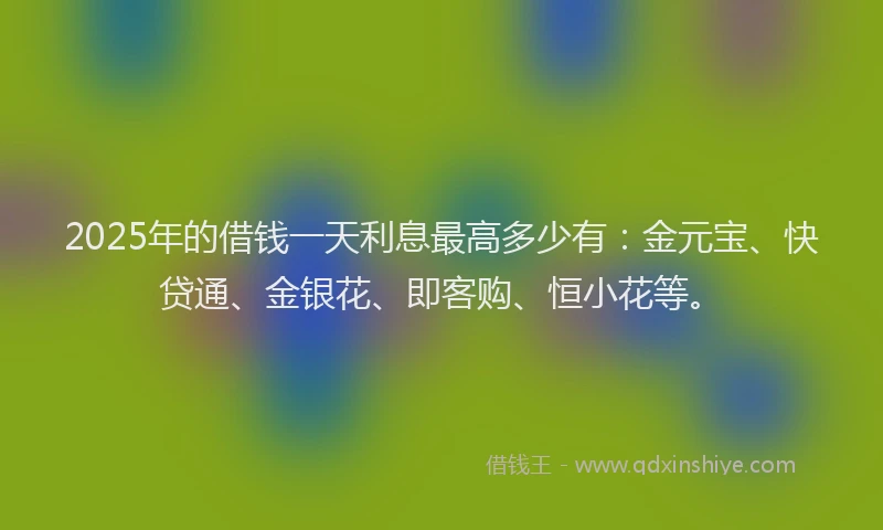 2025年的借钱一天利息最高多少有：金元宝、快贷通、金银花、即客购、恒小花等。