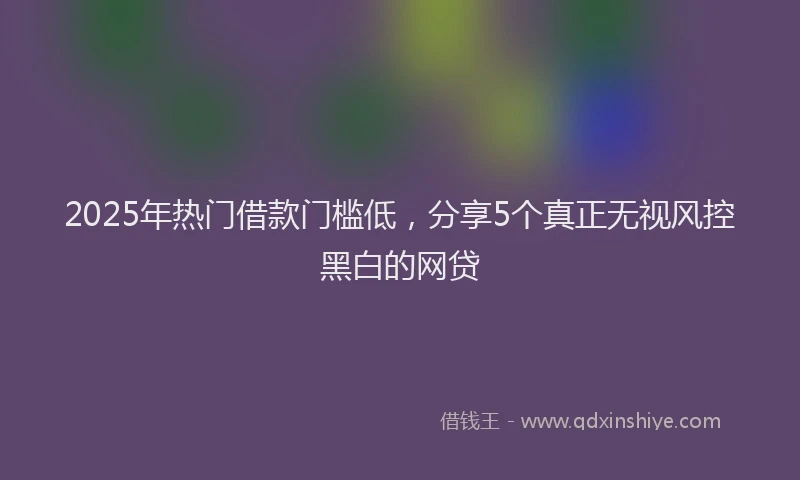 2025年热门借款门槛低，分享5个真正无视风控黑白的网贷