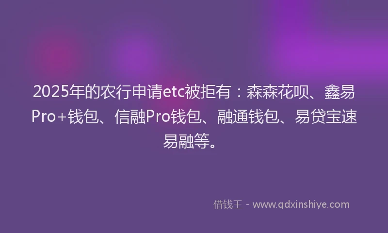 2025年的农行申请etc被拒有：森森花呗、鑫易Pro+钱包、信融Pro钱包、融通钱包、易贷宝速易融等。