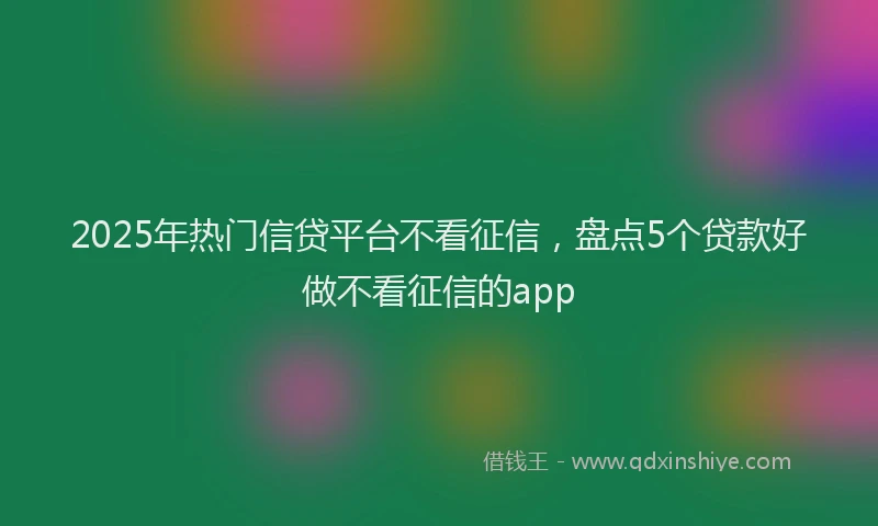 2025年热门信贷平台不看征信，盘点5个贷款好做不看征信的app