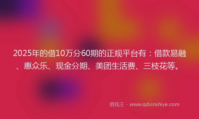 2025年的借10万分60期的正规平台有：借款易融、惠众乐、现金分期、美团生活费、三枝花等。