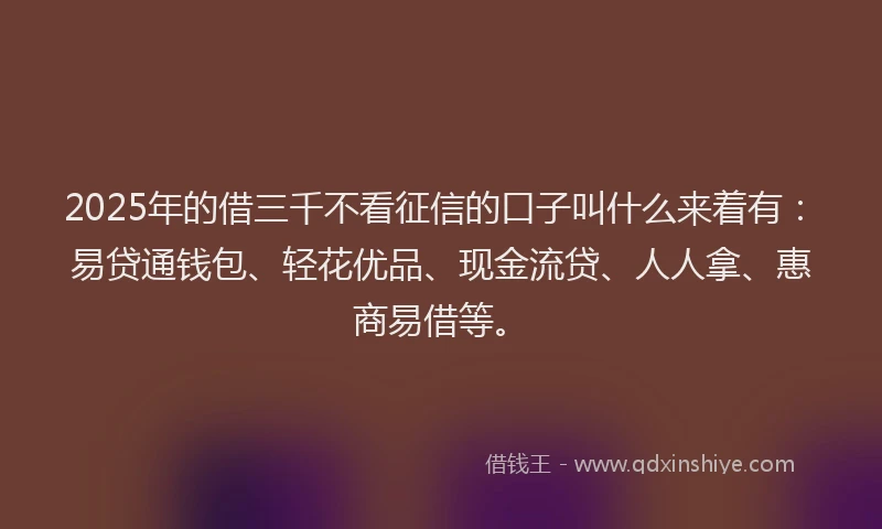 2025年的借三千不看征信的口子叫什么来着有：易贷通钱包、轻花优品、现金流贷、人人拿、惠商易借等。