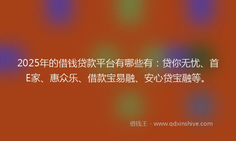 2025年的借钱贷款平台有哪些有：贷你无忧、首E家、惠众乐、借款宝易融、安心贷宝融等。