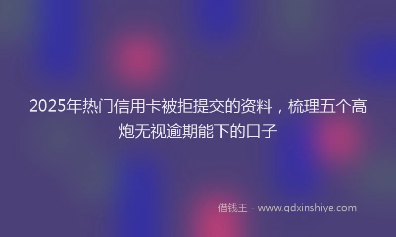 2025年热门信用卡被拒提交的资料，梳理五个高炮无视逾期能下的口子