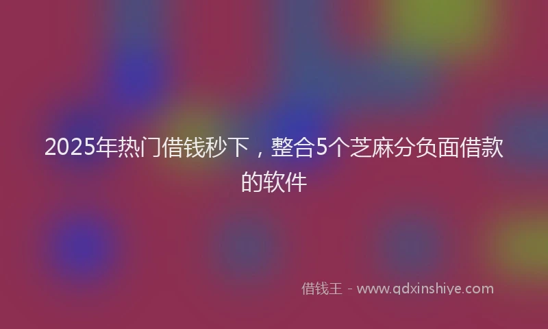 2025年热门借钱秒下，整合5个芝麻分负面借款的软件