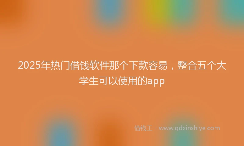 2025年热门借钱软件那个下款容易，整合五个大学生可以使用的app