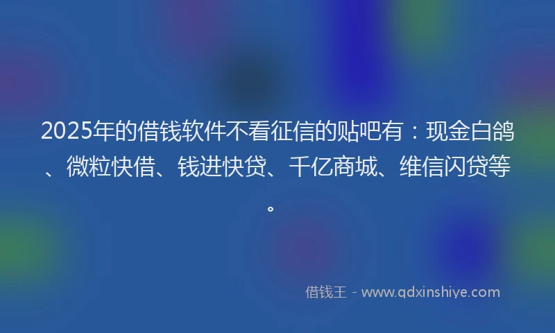 2025年的借钱软件不看征信的贴吧有：现金白鸽、微粒快借、钱进快贷、千亿商城、维信闪贷等。