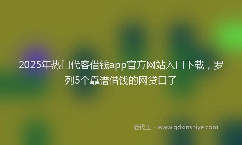 2025年热门代客借钱app官方网站入口下载，罗列5个靠谱借钱的网贷口子