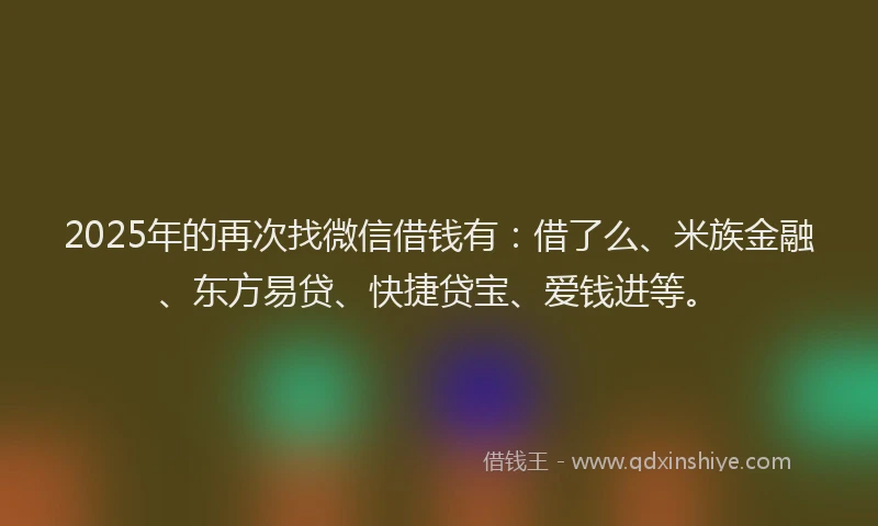 2025年的再次找微信借钱有：借了么、米族金融、东方易贷、快捷贷宝、爱钱进等。