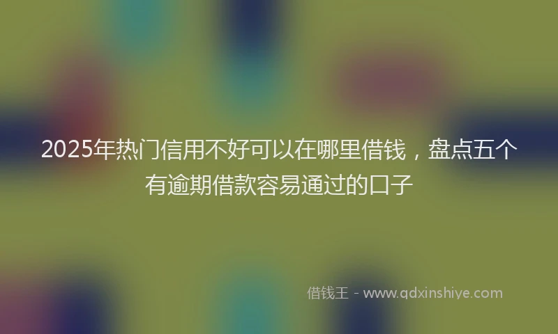 2025年热门信用不好可以在哪里借钱，盘点五个有逾期借款容易通过的口子