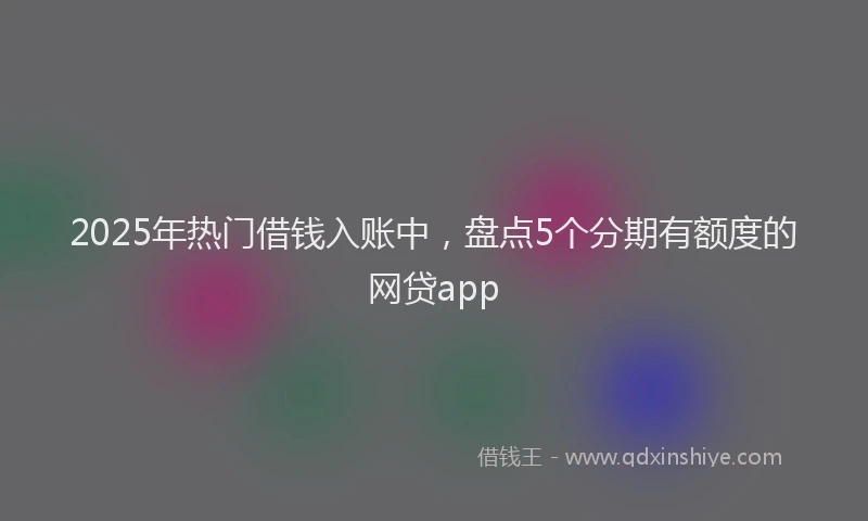 2025年热门借钱入账中，盘点5个分期有额度的网贷app