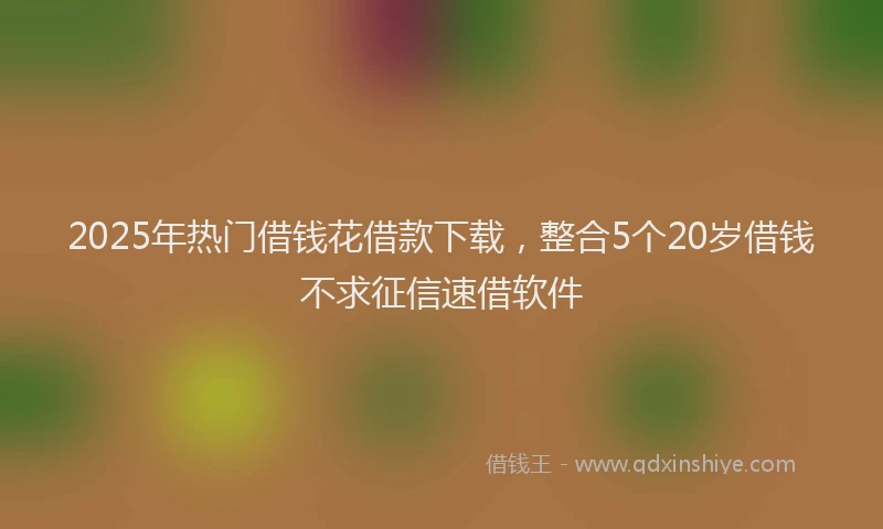 2025年热门借钱花借款下载，整合5个20岁借钱不求征信速借软件