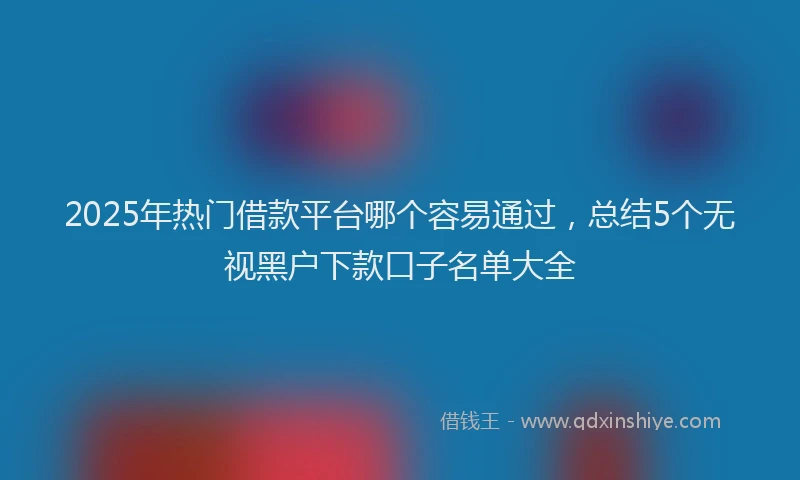 2025年热门借款平台哪个容易通过，总结5个无视黑户下款口子名单大全
