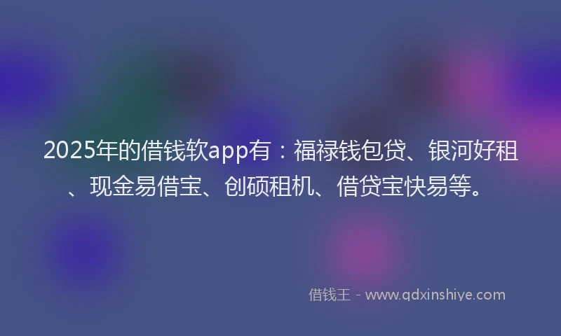 2025年的借钱软app有：福禄钱包贷、银河好租、现金易借宝、创硕租机、借贷宝快易等。