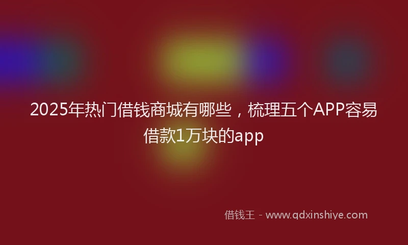2025年热门借钱商城有哪些，梳理五个APP容易借款1万块的app