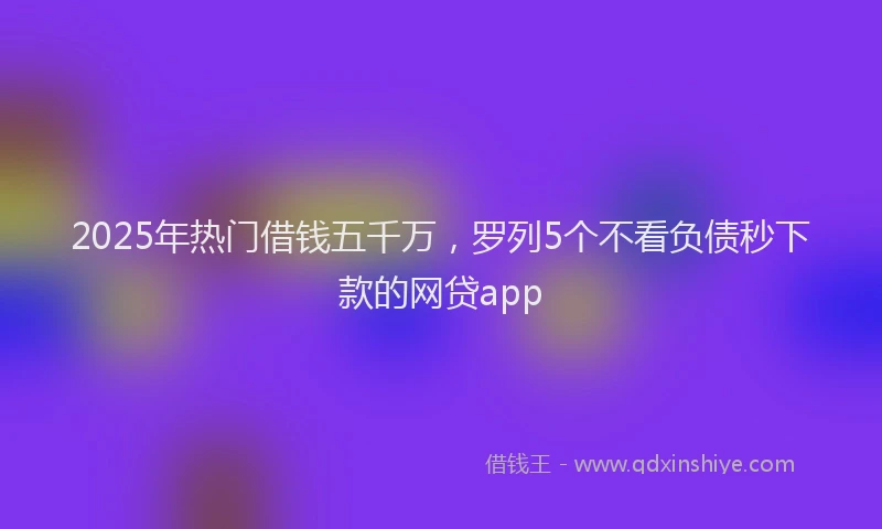 2025年热门借钱五千万，罗列5个不看负债秒下款的网贷app