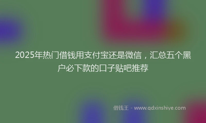 2025年热门借钱用支付宝还是微信，汇总五个黑户必下款的口子贴吧推荐