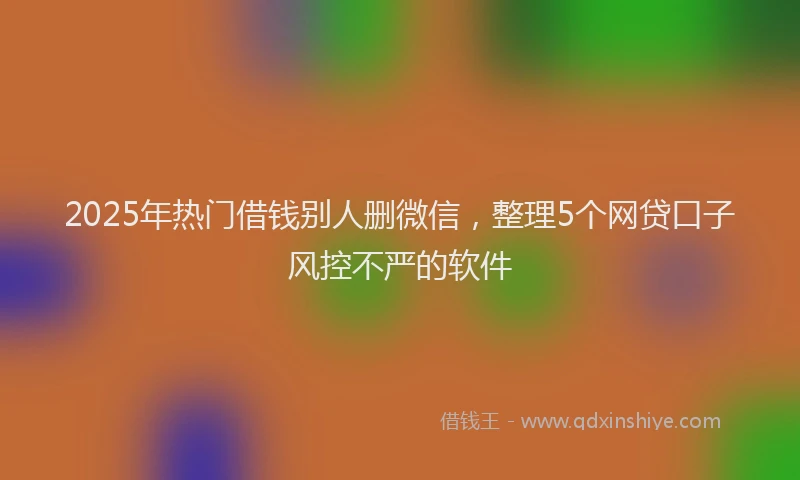 2025年热门借钱别人删微信，整理5个网贷口子风控不严的软件