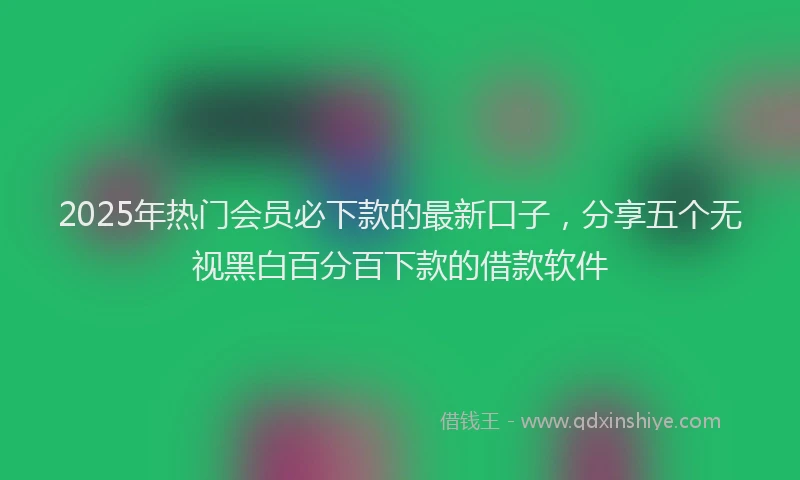 2025年热门会员必下款的最新口子，分享五个无视黑白百分百下款的借款软件