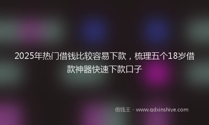 2025年热门借钱比较容易下款，梳理五个18岁借款神器快速下款口子