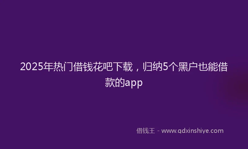 2025年热门借钱花吧下载，归纳5个黑户也能借款的app