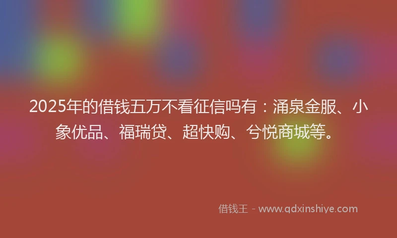 2025年的借钱五万不看征信吗有：涌泉金服、小象优品、福瑞贷、超快购、兮悦商城等。