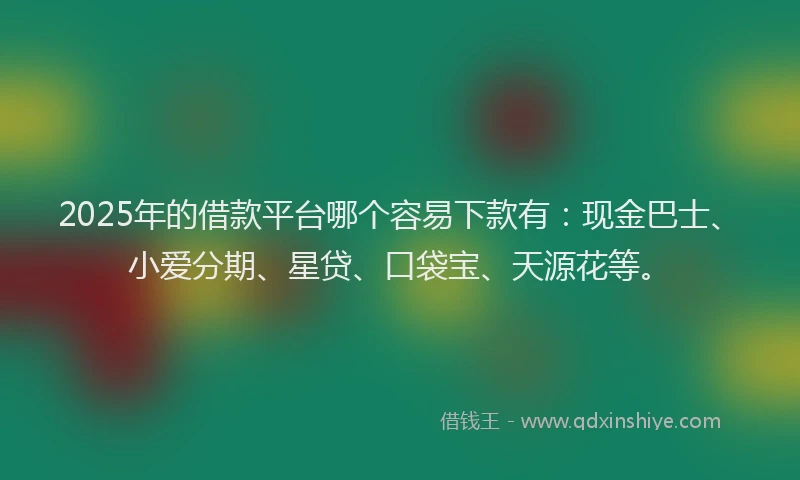 2025年的借款平台哪个容易下款有：现金巴士、小爱分期、星贷、口袋宝、天源花等。