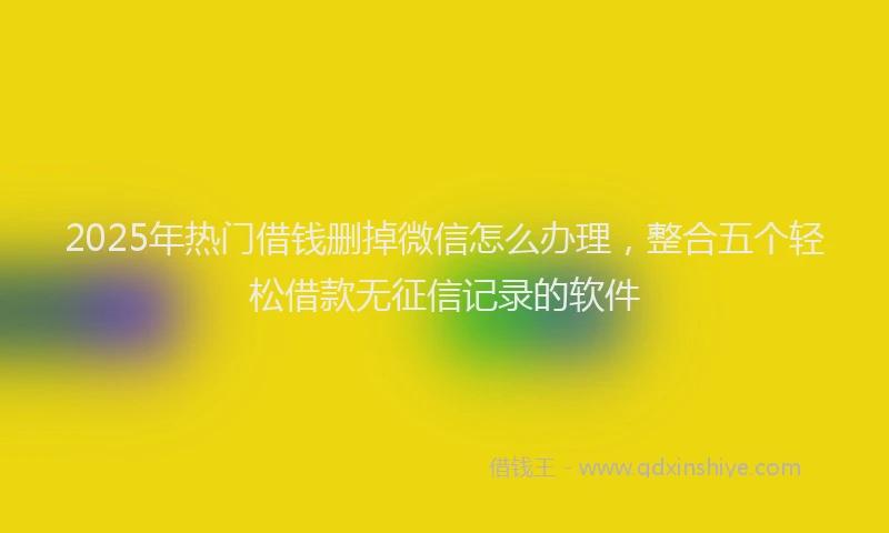 2025年热门借钱删掉微信怎么办理，整合五个轻松借款无征信记录的软件