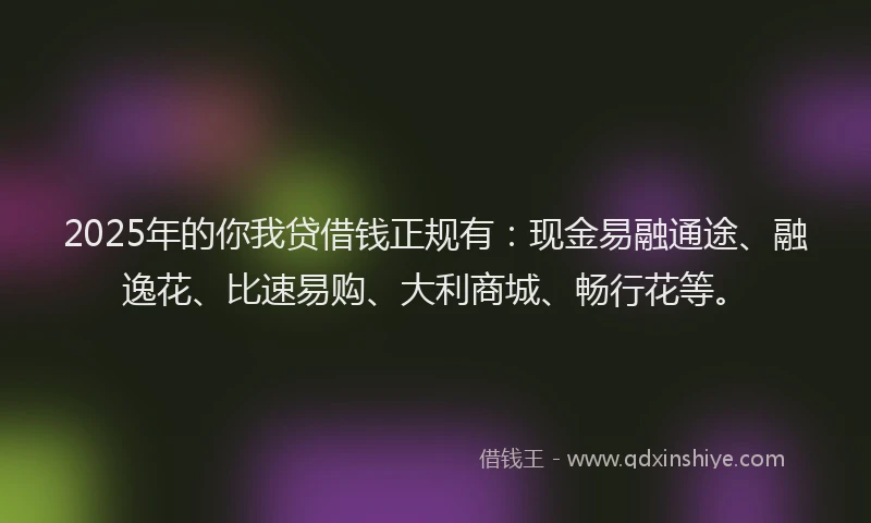 2025年的你我贷借钱正规有：现金易融通途、融逸花、比速易购、大利商城、畅行花等。