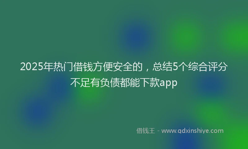 2025年热门借钱方便安全的，总结5个综合评分不足有负债都能下款app