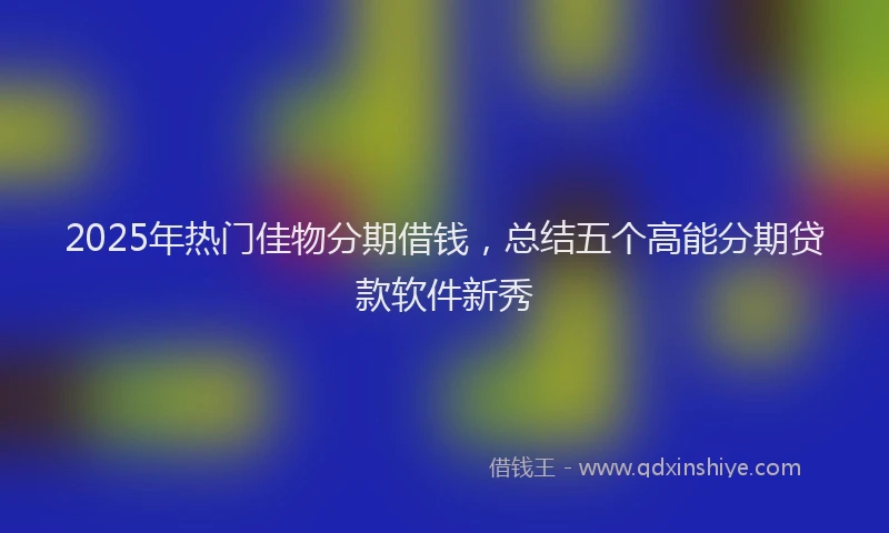 2025年热门佳物分期借钱，总结五个高能分期贷款软件新秀
