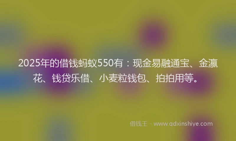 2025年的借钱蚂蚁550有：现金易融通宝、金瀛花、钱贷乐借、小麦粒钱包、拍拍用等。