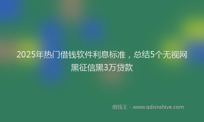 2025年热门借钱软件利息标准，总结5个无视网黑征信黑3万贷款
