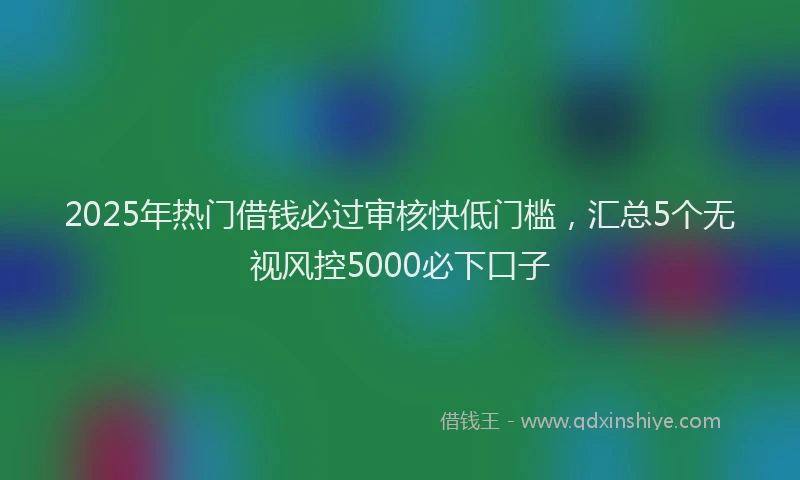 2025年热门借钱必过审核快低门槛，汇总5个无视风控5000必下口子