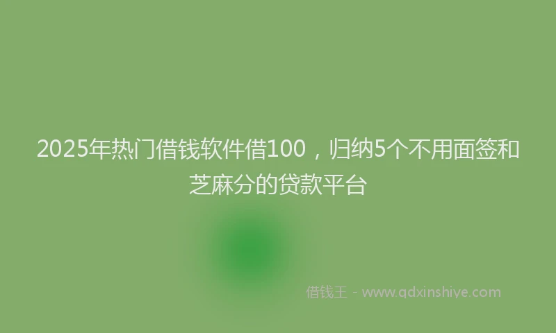 2025年热门借钱软件借100，归纳5个不用面签和芝麻分的贷款平台